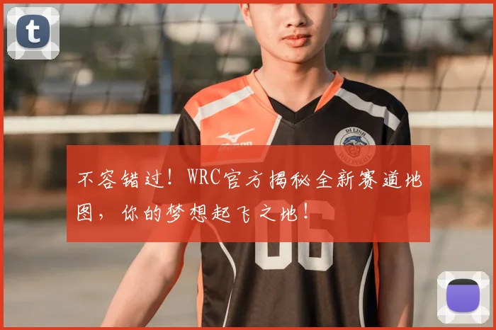 不容错过！WRC官方揭秘全新赛道地图，你的梦想起飞之地！
