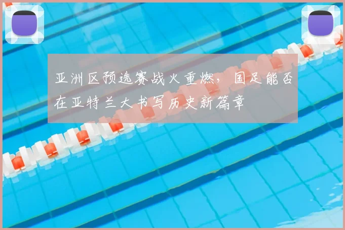 亚洲区预选赛战火重燃，国足能否在亚特兰大书写历史新篇章
