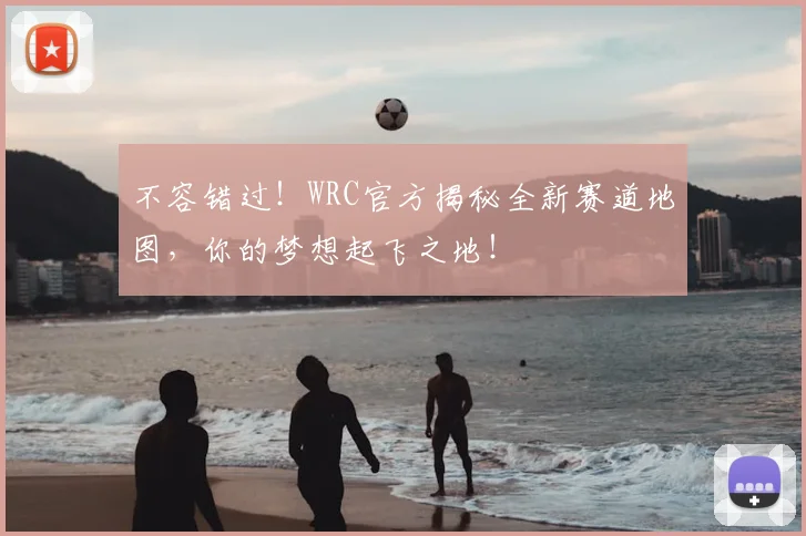不容错过！WRC官方揭秘全新赛道地图，你的梦想起飞之地！