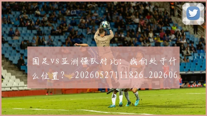 国足vs亚洲强队对比：我们处于什么位置？_20260527111826_20260608142817