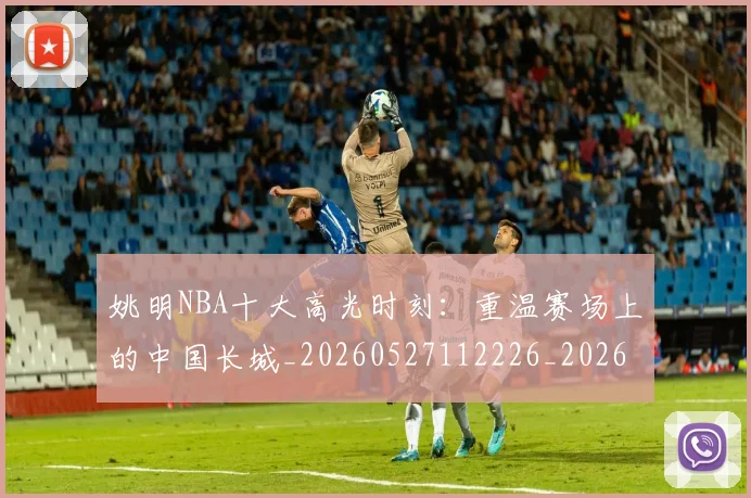 姚明NBA十大高光时刻：重温赛场上的中国长城_20260527112226_20260609132907