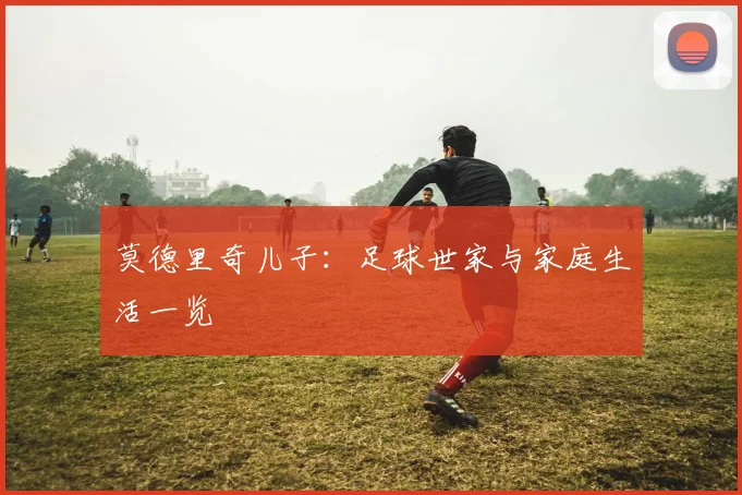 莫德里奇儿子：足球世家与家庭生活一览