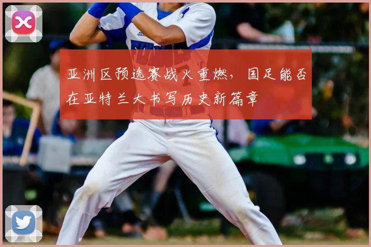 亚洲区预选赛战火重燃，国足能否在亚特兰大书写历史新篇章