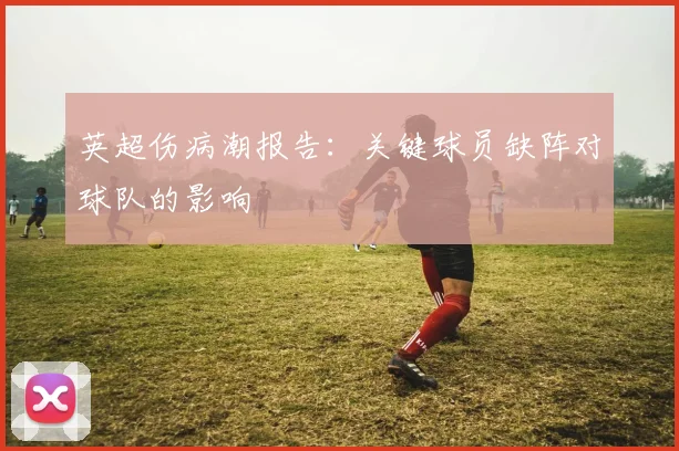英超伤病潮报告：关键球员缺阵对球队的影响
