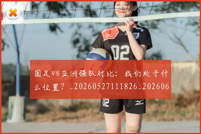 国足vs亚洲强队对比：我们处于什么位置？_20260527111826_20260608142817