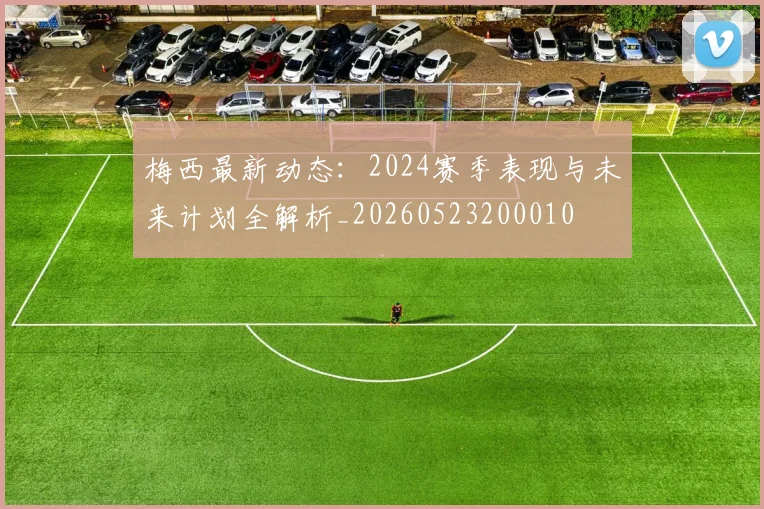 梅西最新动态：2024赛季表现与未来计划全解析_20260523200010