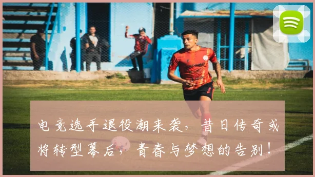 电竞选手退役潮来袭，昔日传奇或将转型幕后，青春与梦想的告别！