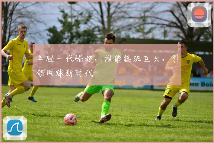 年轻一代崛起，谁能接班巨头，引领网球新时代