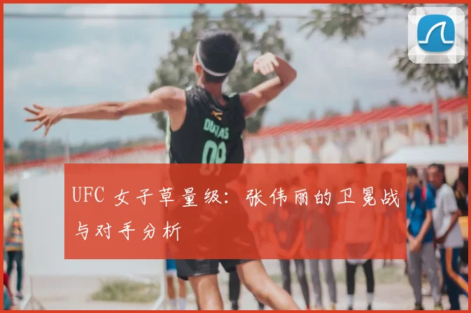 UFC 女子草量级:张伟丽的卫冕战与对手分析