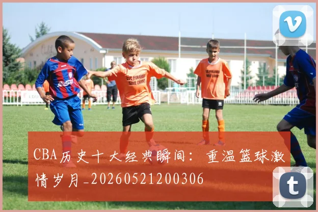 CBA历史十大经典瞬间：重温篮球激情岁月_20260521200306
