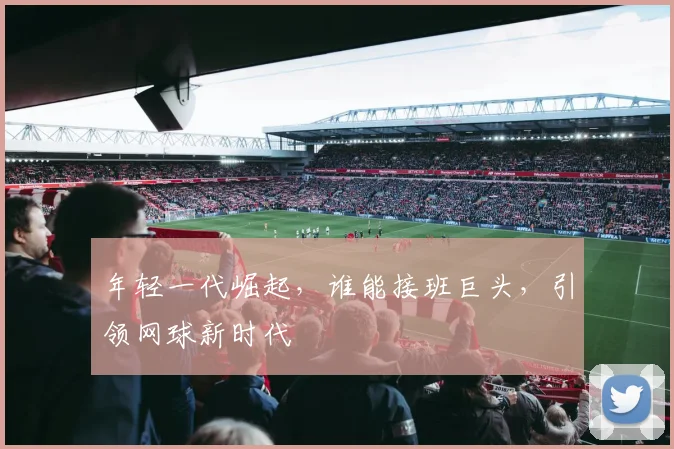 年轻一代崛起，谁能接班巨头，引领网球新时代