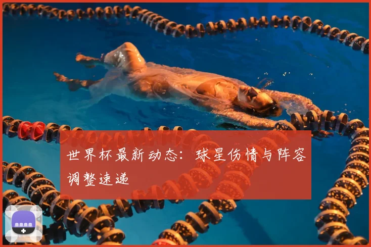世界杯最新动态：球星伤情与阵容调整速递