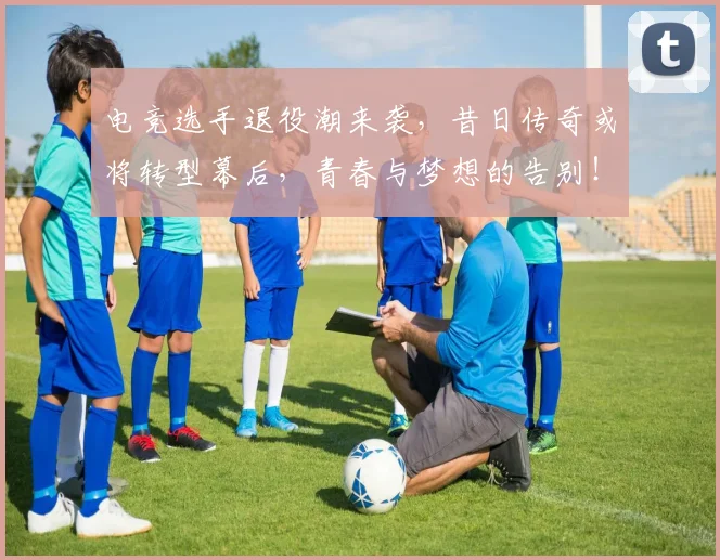 电竞选手退役潮来袭，昔日传奇或将转型幕后，青春与梦想的告别！