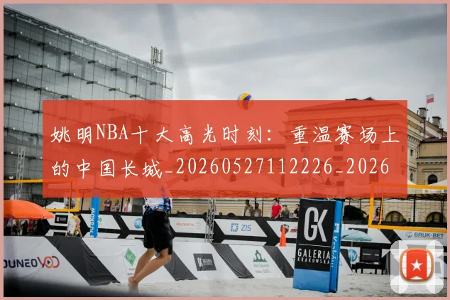 姚明NBA十大高光时刻：重温赛场上的中国长城_20260527112226_20260609132907