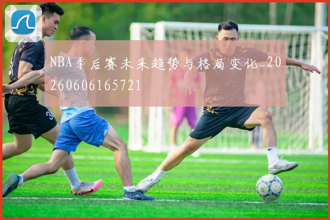 NBA季后赛未来趋势与格局变化_20260606165721